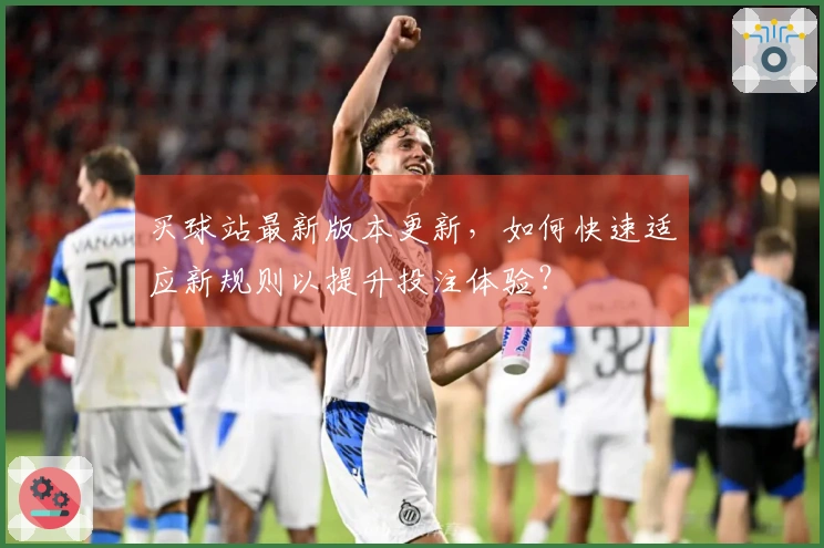 买球站最新版本更新，如何快速适应新规则以提升投注体验？