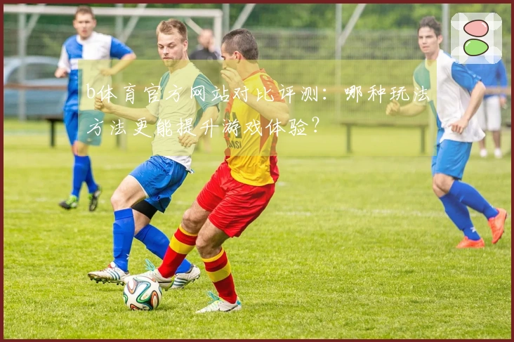 b体育官方网站对比评测：哪种玩法方法更能提升游戏体验？