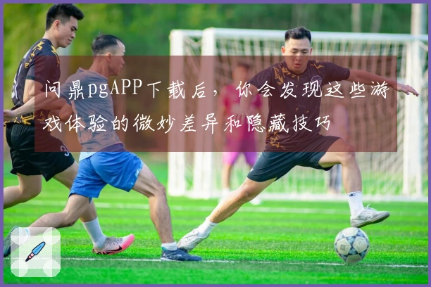 问鼎pgAPP下载后，你会发现这些游戏体验的微妙差异和隐藏技巧